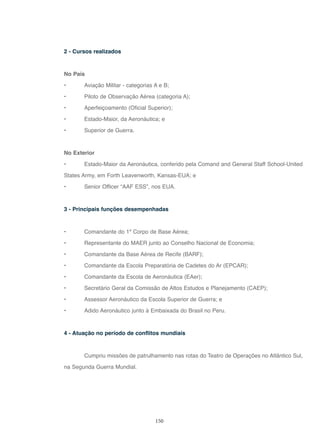 150
2 - Cursos realizados
No País
• Aviação Militar - categorias A e B;
• Piloto de Observação Aérea (categoria A);
• Aperfeiçoamento (Oficial Superior);
• Estado-Maior, da Aeronáutica; e
• Superior de Guerra.
No Exterior
• Estado-Maior da Aeronáutica, conferido pela Comand and General Staff School-United
States Army, em Forth Leavenworth, Kansas-EUA; e
• Senior Officer “AAF ESS”, nos EUA.
3 - Principais funções desempenhadas
• Comandante do 1º Corpo de Base Aérea;
• Representante do MAER junto ao Conselho Nacional de Economia;
• Comandante da Base Aérea de Recife (BARF);
• Comandante da Escola Preparatória de Cadetes do Ar (EPCAR);
• Comandante da Escola de Aeronáutica (EAer);
• Secretário Geral da Comissão de Altos Estudos e Planejamento (CAEP);
• Assessor Aeronáutico da Escola Superior de Guerra; e
• Adido Aeronáutico junto à Embaixada do Brasil no Peru.
4 - Atuação no período de conflitos mundiais
Cumpriu missões de patrulhamento nas rotas do Teatro de Operações no Atlântico Sul,
na Segunda Guerra Mundial.
 