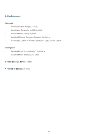 151
5 - Condecorações
Nacionais
• Medalha Cruz de Aviação - Fita B;
• Medalha de Campanha no Atlântico Sul;
• Medalha Mérito Santos Dumont;
• Medalha Militar de Ouro com Passador de Ouro; e
• Medalha da Ordem do Mérito Aeronáutico – grau Grande Oficial.
Estrangeiras
• Medalha Piloto “Honoris Causa”, do Chile; e
• Medalha Militar- 2ª Classe, do Chile.
6 - Total de horas de voo: 3.635h.
7 - Tempo de Serviço: 38 anos.
 