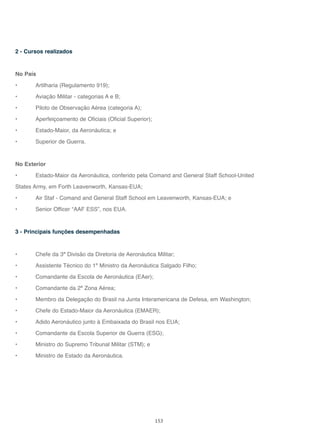 153
2 - Cursos realizados
No País
• Artilharia (Regulamento 919);
• Aviação Militar - categorias A e B;
• Piloto de Observação Aérea (categoria A);
• Aperfeiçoamento de Oficiais (Oficial Superior);
• Estado-Maior, da Aeronáutica; e
• Superior de Guerra.
No Exterior
• Estado-Maior da Aeronáutica, conferido pela Comand and General Staff School-United
States Army, em Forth Leavenworth, Kansas-EUA;
• Air Staf - Comand and General Staff School em Leavenworth, Kansas-EUA; e
• Senior Officer “AAF ESS”, nos EUA.
3 - Principais funções desempenhadas
• Chefe da 3ª Divisão da Diretoria de Aeronáutica Militar;
• Assistente Técnico do 1º Ministro da Aeronáutica Salgado Filho;
• Comandante da Escola de Aeronáutica (EAer);
• Comandante da 2ª Zona Aérea;
• Membro da Delegação do Brasil na Junta Interamericana de Defesa, em Washington;
• Chefe do Estado-Maior da Aeronáutica (EMAER);
• Adido Aeronáutico junto à Embaixada do Brasil nos EUA;
• Comandante da Escola Superior de Guerra (ESG);
• Ministro do Supremo Tribunal Militar (STM); e
• Ministro de Estado da Aeronáutica.
 