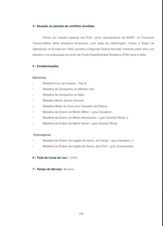 154
4 - Atuação no período de conflitos mundiais
Serviu em missão especial nos EUA, como representante do MAER, na Comissão
Técnico-Militar Mista Brasileira Americana, com sede em Washington. Visitou o Teatro de
Operações na Europa em 1943, durante a Segunda Guerra Mundial, tomando parte ativa nos
estudos e na preparação do envio da Força Expedicionária Brasileira (FEB) para a Itália.
5 - Condecorações
Nacionais
• Medalha Cruz de Aviação - Fita B;
• Medalha de Campanha no Atlântico Sul;
• Medalha de Campanha na Itália;
• Medalha Mérito Santos Dumont;
• Medalha Militar de Ouro com Passador de Platina;
• Medalha da Ordem do Mérito Militar – grau Cavaleiro;
• Medalha da Ordem do Mérito Aeronáutico – grau Grande Oficial; e
• Medalha da Ordem do Mérito Naval – grau Grande Oficial.
Estrangeiras
• Medalha da Ordem da Legião de Honra, da França - grau Cavaleiro; e
• Medalha da Ordem da Legião de Honra, dos EUA – grau Comendador.
6 - Total de horas de voo: 1.572h.
7 - Tempo de Serviço: 48 anos.
 
