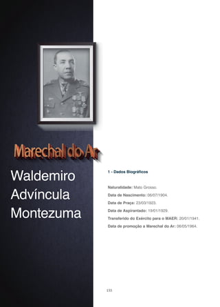 155
Waldemiro
Advíncula
Montezuma
1 - Dados Biográficos
Naturalidade: Mato Grosso.
Data de Nascimento: 06/07/1904.
Data de Praça: 23/03/1923.
Data de Aspirantado: 19/01/1929.
Transferido do Exército para o MAER: 20/01/1941.
Data de promoção a Marechal do Ar: 06/05/1964.
 