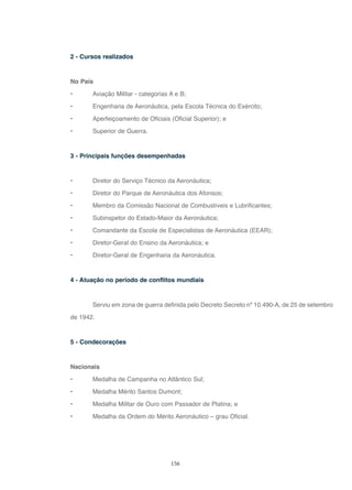 156
2 - Cursos realizados
No País
• Aviação Militar - categorias A e B;
• Engenharia de Aeronáutica, pela Escola Técnica do Exército;
• Aperfeiçoamento de Oficiais (Oficial Superior); e
• Superior de Guerra.
3 - Principais funções desempenhadas
• Diretor do Serviço Técnico da Aeronáutica;
• Diretor do Parque de Aeronáutica dos Afonsos;
• Membro da Comissão Nacional de Combustíveis e Lubrificantes;
• Subinspetor do Estado-Maior da Aeronáutica;
• Comandante da Escola de Especialistas de Aeronáutica (EEAR);
• Diretor-Geral do Ensino da Aeronáutica; e
• Diretor-Geral de Engenharia da Aeronáutica.
4 - Atuação no período de conflitos mundiais
Serviu em zona de guerra definida pelo Decreto Secreto nº 10.490-A, de 25 de setembro
de 1942.
5 - Condecorações
Nacionais
• Medalha de Campanha no Atlântico Sul;
• Medalha Mérito Santos Dumont;
• Medalha Militar de Ouro com Passador de Platina; e
• Medalha da Ordem do Mérito Aeronáutico – grau Oficial.
 