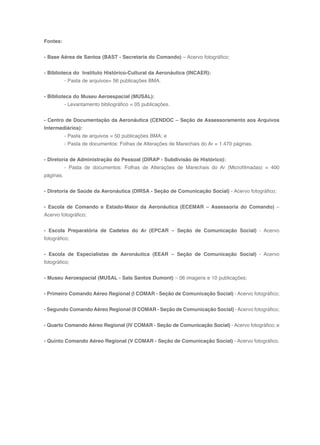 158
Fontes:
- Base Aérea de Santos (BAST - Secretaria do Comando) – Acervo fotográfico;
- Biblioteca do Instituto Histórico-Cultural da Aeronáutica (INCAER):
- Pasta de arquivos= 56 publicações BMA.
- Biblioteca do Museu Aeroespacial (MUSAL):
- Levantamento bibliográfico = 05 publicações.
- Centro de Documentação da Aeronáutica (CENDOC – Seção de Assessoramento aos Arquivos
Intermediários):
- Pasta de arquivos = 50 publicações BMA; e
- Pasta de documentos: Folhas de Alterações de Marechais do Ar = 1.470 páginas.
- Diretoria de Administração do Pessoal (DIRAP - Subdivisão de Histórico):
- Pasta de documentos: Folhas de Alterações de Marechais do Ar (Microfilmadas) = 400
páginas.
- Diretoria de Saúde da Aeronáutica (DIRSA - Seção de Comunicação Social) - Acervo fotográfico;
- Escola de Comando e Estado-Maior da Aeronáutica (ECEMAR – Assessoria do Comando) –
Acervo fotográfico;
- Escola Preparatória de Cadetes do Ar (EPCAR – Seção de Comunicação Social) - Acervo
fotográfico;
- Escola de Especialistas de Aeronáutica (EEAR – Seção de Comunicação Social) - Acervo
fotográfico;
- Museu Aeroespacial (MUSAL - Sala Santos Dumont) – 06 imagens e 10 publicações;
- Primeiro Comando Aéreo Regional (I COMAR - Seção de Comunicação Social) - Acervo fotográfico;
- Segundo Comando Aéreo Regional (II COMAR - Seção de Comunicação Social) - Acervo fotográfico;
- Quarto Comando Aéreo Regional (IV COMAR - Seção de Comunicação Social) - Acervo fotográfico; e
- Quinto Comando Aéreo Regional (V COMAR - Seção de Comunicação Social) - Acervo fotográfico.
 