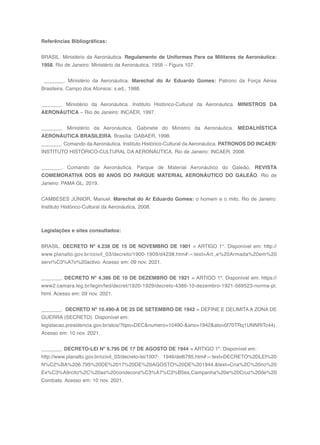 159
Referências Bibliográficas:
BRASIL. Ministério da Aeronáutica. Regulamento de Uniformes Para os Militares da Aeronáutica:
1958. Rio de Janeiro: Ministério da Aeronáutica, 1958 – Figura 107.
_______. Ministério da Aeronáutica. Marechal do Ar Eduardo Gomes: Patrono da Força Aérea
Brasileira. Campo dos Afonsos: s.ed., 1988.
_______. Ministério da Aeronáutica. Instituto Histórico-Cultural da Aeronáutica. MINISTROS DA
AERONÁUTICA – Rio de Janeiro: INCAER, 1997.
_______. Ministério da Aeronáutica. Gabinete do Ministro da Aeronáutica. MEDALHÍSTICA
AERONÁUTICA BRASILEIRA. Brasília: GABAER, 1998.
_______. Comando da Aeronáutica. Instituto Histórico-Cultural da Aeronáutica. PATRONOS DO INCAER/
INSTITUTO HISTÓRICO-CULTURAL DA AERONÁUTICA. Rio de Janeiro: INCAER, 2008.
_______. Comando da Aeronáutica. Parque de Material Aeronáutico do Galeão. REVISTA
COMEMORATIVA DOS 80 ANOS DO PARQUE MATERIAL AERONÁUTICO DO GALEÃO. Rio de
Janeiro: PAMA GL, 2019.
CAMBESES JÚNIOR, Manuel. Marechal do Ar Eduardo Gomes: o homem e o mito. Rio de Janeiro:
Instituto Histórico-Cultural da Aeronáutica, 2008.
Legislações e sites consultados:
BRASIL. DECRETO Nº 4.238 DE 15 DE NOVEMBRO DE 1901 = ARTIGO 1°. Disponível em: http://
www.planalto.gov.br/ccivil_03/decreto/1900-1909/d4238.htm#:~:text=Art.,e%20Armada%20em%20
servi%C3%A7o%20activo. Acesso em: 09 nov. 2021.
_______. DECRETO Nº 4.386 DE 10 DE DEZEMBRO DE 1921 = ARTIGO 1º. Disponível em: https://
www2.camara.leg.br/legin/fed/decret/1920-1929/decreto-4386-10-dezembro-1921-569523-norma-pl.
html. Acesso em: 09 nov. 2021.
_______. DECRETO Nº 10.490-A DE 25 DE SETEMBRO DE 1942 = DEFINE E DELIMITA A ZONA DE
GUERRA (SECRETO). Disponível em:
legislacao.presidencia.gov.br/atos/?tipo=DEC&numero=10490-&ano=1942&ato=0f70TRq1UNNRlTc44).
Acesso em: 10 nov. 2021.
_______. DECRETO-LEI Nº 6.795 DE 17 DE AGOSTO DE 1944 = ARTIGO 1º. Disponível em:
http://www.planalto.gov.br/ccivil_03/decreto-lei/1937- 1946/del6795.htm#:~:text=DECRETO%2DLEI%20
N%C2%BA%206.795%20DE%2017%20DE%20AGOSTO%20DE%201944.&text=Cria%2C%20no%20
Ex%C3%A9rcito%2C%20as%20condecora%C3%A7%C3%B5es,Campanha%20e%20Cruz%20de%20
Combate. Acesso em: 10 nov. 2021.
 