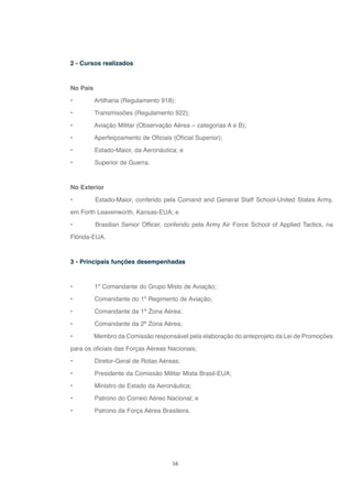 16
2 - Cursos realizados
No País
• Artilharia (Regulamento 918);
• Transmissões (Regulamento 922);
• Aviação Militar (Observação Aérea – categorias A e B);
• Aperfeiçoamento de Oficiais (Oficial Superior);
• Estado-Maior, da Aeronáutica; e
• Superior de Guerra.
No Exterior
• Estado-Maior, conferido pela Comand and General Staff School-United States Army,
em Forth Leavenworth, Kansas-EUA; e
• Brasilian Senior Officer, conferido pela Army Air Force School of Applied Tactics, na
Flórida-EUA.
3 - Principais funções desempenhadas
• 1º Comandante do Grupo Misto de Aviação;
• Comandante do 1º Regimento de Aviação;
• Comandante da 1ª Zona Aérea;
• Comandante da 2ª Zona Aérea;
• Membro da Comissão responsável pela elaboração do anteprojeto da Lei de Promoções
para os oficiais das Forças Aéreas Nacionais;
• Diretor-Geral de Rotas Aéreas;
• Presidente da Comissão Militar Mista Brasil-EUA;
• Ministro de Estado da Aeronáutica;
• Patrono do Correio Aéreo Nacional; e
• Patrono da Força Aérea Brasileira.
 