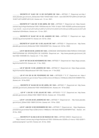 160
_______. DECRETO Nº 16.821 DE 13 DE OUTUBRO DE 1944 = ARTIGO 1º. Disponível em:http://
www.planalto.gov.br/ccivil_03/decreto/1930-1949/D16821.htm#:~:text=DECRETO%20N%C2%BA%20
16.821%2C%20DE%2013,Art. Acesso em: 12 nov. 2021.
_______. DECRETO Nº 7.454 DE 10 DE ABRIL DE 1945 = ARTIGO 1º. Disponível em: https://www2.
camara.leg.br/legin/fed/declei/1940-1949/decreto-lei-7454-10-abril-1945-452095-publicacaooriginal-
1-pe.html#:~:text=Cria%2C%20na%20For%C3%A7a%20A%C3%A9rea%20Brasileira%2C%20
medalhas%20militares. Acesso em: 12 nov. 2021.
_______. DECRETO Nº 20.497 DE 24 DE JANEIRO DE 1946 = ARTIGO 1º. Disponível em: legis.
senado.leg.br/norma/439116. Acesso em: 02 fev. 2022.
_______. DECRETO Nº 22.937 DE 13 DE JULHO DE 1947 = ARTIGO 1º. Disponível em: http://www.
planalto.gov.br/ccivil_03/decreto/1930-1949/d22937.htm. Acesso em: 02 fev. 2022.
_______. LEI Nº 288 DE 08 DE JUNHO DE 1948 = CONCEDE VANTAGENS A MILITARES E CIVIS QUE
PARTICIPARAM DE OPERAÇÕES DE GUERRA. Disponível em: http://www.planalto.gov.br/ccivil_03/
leis/1930-1949/l288.htm. Acesso em: 11 fev. 2022.
_______. LEI Nº 497 DE 28 DE NOVEMBRO DE 1948 = ARTIGO 1º .Disponível em: https://legis.senado.
leg.br/norma/541910. Acesso em: 11 fev. 2022.
_______. LEI Nº 608 DE 10 DE JANEIRO DE 1949 = ARTIGO 3º. Disponível em: https://legis.senado.
leg.br/norma/542138/publicacao/15811293. Acesso em: 11 fev.2022.
_______. LEI Nº 616 DE 02 DE FEVEREIRO DE 1949 = ARTIGOS 1º E 2º. Disponível em: https://
legislacao.presidencia.gov.br/atos/?tipo=LEI&numero=616&ano=1949&ato=306cXV61EMBRVT5fc.
Acesso em: 18 fev.2022.
_______. DECRETO Nº 26.550 DE 04 DE ABRIL DE 1949 = ARTIGO 1º. Disponível em: http://www.
planalto.gov.br/ccivil_03/decreto/1930-1949/D26550.htm. Acesso em: 18 fev.2022.
_______. LEI Nº 1.156 DE 12 DE JULHO DE 1950 = ARTIGOS 1º E 2º. Disponível em: http://www.
planalto.gov.br/ccivil_03/leis/1950-1969/l1156.htm. Acesso em: 18 fev.2022.
_______. LEI Nº 1.316 DE 20 DE JANEIRO DE 1951 = ARTIGO 1º. Disponível em: http://www.planalto.
gov.br/ccivil_03/leis/1950-1969/l1316.htm. Acesso em: 18 fev. 2022.
_______. LEI Nº 1.488 DE 10 DE DEZEMBRO DE 1951 = ARTIGO 1º. Disponível em: https://legislacao.
presidencia.gov.br/atos/?tipo=LEI&numero=1488&ano=1951&ato=f50ITQU9ENBRVT4a3. Acesso em:
25 fev. 2022.
_______. DECRETO Nº 32.358-A DE 02 DE MARÇO DE 1953 = ARTIGO ÚNICO. Disponível em:
https://www2.camara.leg.br/legin/fed/decret/1950-1959/decreto-32358-a-2-marco-1953-325811-
publicacaooriginal-1-pe.html. Acesso em: 25 fev. 2022.
 
