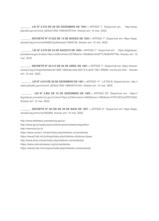 161
_______. LEI Nº 2.370 DE 09 DE DEZEMBRO DE 1954 = ARTIGO 1º. Disponível em: http://www.
planalto.gov.br/ccivil_03/leis/1950-1969/l2370.htm. Acesso em: 15 mar. 2022.
_______. DECRETO Nº 37.022 DE 15 DE MARÇO DE 1955 = ARTIGO 1º. Disponível em: https://legis.
senado.leg.br/norma/459607/publicacao/15640749. Acesso em: 15 mar. 2022.
_______. LEI Nº 2.579 DE 23 DE AGOSTO DE 1955 = ARTIGO 1º. Disponível em: https://legislacao.
presidencia.gov.br/atos/?tipo=LEI&numero=2579&ano=1955&ato=54dITTU5kMJRVTf9a. Acesso em: 15
mar. 2022.
_______. DECRETO Nº 50.413 DE 05 DE ABRIL DE 1961 = ARTIGO 1º. Disponível em: https://www2.
camara.leg.br/legin/fed/decret/1960-1969/decreto-50413-5-abril-1961-390061-norma-pe.html. Acesso
em: 15 mar. 2022.
_______. LEI Nº 4.019 DE 20 DE DEZEMBRO DE 1961 = ARTIGO 11º - LETRA B. Disponível em: http://
www.planalto.gov.br/ccivil_03/leis/1950-1969/l4019.htm. Acesso em: 15 mar. 2022.
_______. LEI Nº 4.902 DE 16 DE DEZEMBRO DE 1965 = ARTIGO 53º. Disponível em: https://
legislacao.presidencia.gov.br/atos/?tipo=LEI&numero=4902&ano=1965&ato=f7fATUE5UeZRVTdb9.
Acesso em: 15 mar. 2022.
_______. DECRETO Nº 60.768 DE 29 DE MAIO DE 1967 = ARTIGO 2º. Disponível em: https://legis.
senado.leg.br/norma/483389. Acesso em: 15 mar. 2022.
http://www.biblioteca.presidencia.gov.br/
http://www.fgv.br/cpdoc/acervo/dicionarios/verbete-biografico/
http://memoria.bn.br
https://www.comar1.intraer/index.php/chefe/ex-comandantes
https://www2.fab.mil.br/dirap/index.php/chefe/ex-diretores-dpaer
http://www.dirsa.intraer/index.php/chefe/ex-comandantes
https://www.veteranoseear.org/comandantes
https://www2.fab.mil.br/epcar/index.php/chefe/ex-comandantes
 