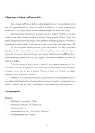 17
4 - Atuação no período de conflitos mundiais
Com a criação do Ministério da Aeronáutica, Eduardo Gomes foi transferido do Exército
para a Força Aérea Brasileira e, logo, promovido a Brigadeiro do Ar, sendo designado para
comandar as 1ª e 2ª Zonas Aéreas, sediadas, respectivamente, em Belém e em Recife.
Durante o período da construção das bases aéreas ao longo do litoral norte e nordeste
brasileiro, para apoiar os Aliados durante a Segunda Guerra Mundial, Eduardo Gomes ficou
responsável por supervisionar as obras e, assim, o fez com muito rigor, para que a infraestrutura
tivesse longa duração e, após o conflito, permanecesse como um bem patrimonial para a FAB.
Em 1942, o governo brasileiro declarou guerra aos países do Eixo. Muito antes desta
data, Eduardo Gomes já combatia, de forma particular, as forças militares daqueles países,
autorizando o transporte aéreo de homens e de material, o patrulhamento do Atlântico Sul, a
cobertura aérea de comboios de navios ao longo do litoral brasileiro e ataques de aviões aos
submarinos do Eixo.
Com essa empreitada, organizava-se o que depois seria conhecido pela história como o
“Corredor da Vitória” ou “Trampolim da Vitória”, essa última numa alusão às instalações militares
de Natal, de onde partiram para o salto do Atlântico ao Continente Africano, quantidades
enormes de apoio em pessoal e material.
O Marechal doAr Eduardo Gomes foi uma figura de destaque nas relações internacionais
entre o Brasil e os Estados Unidos. Recebeu tal reconhecimento quando foi condecorado com a
Medalha Command Pilot “Air Corps”, considerada a de mais alta insígnia entre os generais.
5 - Condecorações
Nacionais
• Medalha Cruz de Aviação - Fita B;
• Medalha de Campanha no Atlântico Sul;
• Medalha de Guerra;
• Medalha Militar de Ouro com Passador de Platina;
• Medalha Mérito Santos Dumont;
 