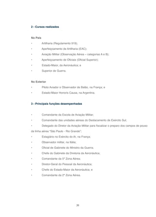 20
2 - Cursos realizados
No País
• Artilharia (Regulamento 919);
• Aperfeiçoamento de Artilharia (EAC);
• Aviação Militar (Observação Aérea – categorias A e B);
• Aperfeiçoamento de Oficiais (Oficial Superior);
• Estado-Maior, da Aeronáutica; e
• Superior de Guerra.
No Exterior
• Piloto Aviador e Observador de Balão, na França; e
• Estado-Maior Honoris Causa, na Argentina.
3 - Principais funções desempenhadas
• Comandante da Escola de Aviação Militar;
• Comandante das unidades aéreas do Destacamento de Exército Sul;
• Delegado do Diretor da Aviação Militar para fiscalizar o preparo dos campos de pouso
da linha aérea “São Paulo - Rio Grande”;
• Estagiário no Exército do Ar, na França;
• Observador militar, na Itália;
• Oficial de Gabinete do Ministro da Guerra;
• Chefe do Gabinete da Diretoria da Aeronáutica;
• Comandante da 5ª Zona Aérea;
• Diretor-Geral do Pessoal da Aeronáutica;
• Chefe do Estado-Maior da Aeronáutica; e
• Comandante da 2ª Zona Aérea.
 