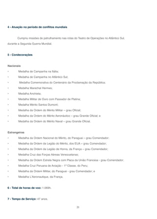 21
4 - Atuação no período de conflitos mundiais
Cumpriu missões de patrulhamento nas rotas do Teatro de Operações no Atlântico Sul,
durante a Segunda Guerra Mundial.
5 - Condecorações
Nacionais
• Medalha de Campanha na Itália;
• Medalha de Campanha no Atlântico Sul;
• Medalha Comemorativa do Centenário da Proclamação da República;
• Medalha Marechal Hermes;
• Medalha Anchieta;
• Medalha Militar de Ouro com Passador de Platina;
• Medalha Mérito Santos Dumont;
• Medalha da Ordem do Mérito Militar – grau Oficial;
• Medalha da Ordem do Mérito Aeronáutico – grau Grande Oficial; e
• Medalha da Ordem do Mérito Naval – grau Grande Oficial.
Estrangeiras
• Medalha da Ordem Nacional do Mérito, do Paraguai – grau Comendador;
• Medalha da Ordem da Legião do Mérito, dos EUA – grau Comendador;
• Medalha da Ordem da Legião de Honra, da França – grau Comendador;
• Medalha Cruz das Forças Aéreas Venezuelanas;
• Medalha da Ordem Estrela Negra com Placa da União Francesa - grau Comendador;
• Medalha Cruz Peruana de Aviação - 1ª Classe, do Peru;
• Medalha da Ordem Militar, do Paraguai - grau Comendador; e
• Medalha L’Aeronautique, da França.
6 - Total de horas de voo: 1.069h.
7 - Tempo de Serviço: 47 anos.
 
