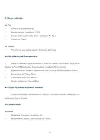 23
2 - Cursos realizados
No País
• Artilharia (Regulamento 918);
• Aperfeiçoamento de Artilharia (EAC);
• Aviação Militar (Observação Aérea – categorias A e B); e
• Superior de Guerra.
No Exterior
• Prova Aérea, pela Escola Superior de Guerra, da França.
3 - Principais funções desempenhadas
• Chefe da delegação para representar o Brasil na reunião da Comissão Especial de
Estudos do Acordo Multilateral de Organização de Aviação Civil Internacional;
• Representante do Ministério da Aeronáutica na Comissão de Reparações de Guerra;
• Comandante da 1ª Zona Aérea;
• Comandante da 5ª Zona Aérea; e
• Ministro do Superior Tribunal Militar.
4 - Atuação no período de conflitos mundiais
Cumpriu missões de patrulhamento nas rotas do Teatro de Operações no Atlântico Sul,
na Segunda Guerra Mundial.
5 - Condecorações
Nacionais
• Medalha de Campanha no Atlântico Sul;
• Medalha Militar de Ouro com Passador de Platina;
 