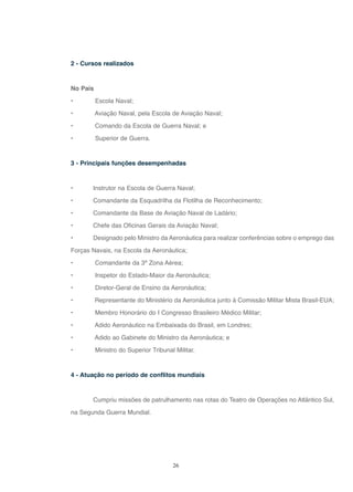 26
2 - Cursos realizados
No País
• Escola Naval;
• Aviação Naval, pela Escola de Aviação Naval;
• Comando da Escola de Guerra Naval; e
• Superior de Guerra.
3 - Principais funções desempenhadas
• Instrutor na Escola de Guerra Naval;
• Comandante da Esquadrilha da Flotilha de Reconhecimento;
• Comandante da Base de Aviação Naval de Ladário;
• Chefe das Oficinas Gerais da Aviação Naval;
• Designado pelo Ministro da Aeronáutica para realizar conferências sobre o emprego das
Forças Navais, na Escola da Aeronáutica;
• Comandante da 3ª Zona Aérea;
• Inspetor do Estado-Maior da Aeronáutica;
• Diretor-Geral de Ensino da Aeronáutica;
• Representante do Ministério da Aeronáutica junto à Comissão Militar Mista Brasil-EUA;
• Membro Honorário do I Congresso Brasileiro Médico Militar;
• Adido Aeronáutico na Embaixada do Brasil, em Londres;
• Adido ao Gabinete do Ministro da Aeronáutica; e
• Ministro do Superior Tribunal Militar.
4 - Atuação no período de conflitos mundiais
Cumpriu missões de patrulhamento nas rotas do Teatro de Operações no Atlântico Sul,
na Segunda Guerra Mundial.
 