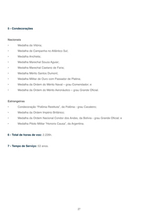 27
5 - Condecorações
Nacionais
• Medalha da Vitória;
• Medalha de Campanha no Atlântico Sul;
• Medalha Anchieta;
• Medalha Marechal Souza Aguiar;
• Medalha Marechal Caetano de Faria;
• Medalha Mérito Santos Dumont;
• Medalha Militar de Ouro com Passador de Platina;
• Medalha da Ordem do Mérito Naval – grau Comendador; e
• Medalha da Ordem do Mérito Aeronáutico – grau Grande Oficial.
Estrangeiras
• Condecoração “Polônia Restituta”, da Polônia - grau Cavaleiro;
• Medalha da Ordem Império Britânico;
• Medalha da Ordem Nacional Condor dos Andes, da Bolívia - grau Grande Oficial; e
• Medalha Piloto Militar “Honoris Causa”, da Argentina.
6 - Total de horas de voo: 2.226h.
7 - Tempo de Serviço: 53 anos.
 