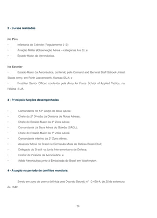 29
2 - Cursos realizados
No País
• Infantaria do Exército (Regulamento 919);
• Aviação Militar (Observação Aérea – categorias A e B); e
• Estado-Maior, da Aeronáutica.
No Exterior
• Estado-Maior da Aeronáutica, conferido pela Comand and General Staff School-United
States Army, em Forth Leavenworth, Kansas-EUA; e
• Brazilian Senior Officer, conferido pela Army Air Force School of Applied Tactics, na
Flórida -EUA.
3 - Principais funções desempenhadas
• Comandante do 12º Corpo de Base Aérea;
• Chefe da 2ª Divisão da Diretoria de Rotas Aéreas;
• Chefe do Estado-Maior da 4ª Zona Aérea;
• Comandante da Base Aérea do Galeão (BAGL);
• Chefe do Estado-Maior da 1ª Zona Aérea;
• Comandante interino da 2ª Zona Aérea;
• Assessor Misto do Brasil na Comissão Mista de Defesa Brasil-EUA;
• Delegado do Brasil na Junta Interamericana de Defesa;
• Diretor de Pessoal da Aeronáutica; e
• Adido Aeronáutico junto à Embaixada do Brasil em Washington.
4 - Atuação no período de conflitos mundiais:
Serviu em zona de guerra definida pelo Decreto Secreto nº 10.490-A, de 25 de setembro
de 1942.
 