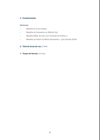 30
5 - Condecorações
Nacionais
• Medalha Cruz de Aviação;
• Medalha de Campanha no Atlântico Sul;
• Medalha Militar de Ouro com Passador de Platina; e
• Medalha da Ordem do Mérito Aeronáutico – grau Grande Oficial.
6 - Total de horas de voo: 2.494h.
7 - Tempo de Serviço: 44 anos.
 