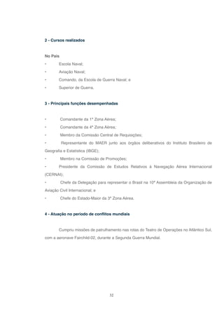 32
2 - Cursos realizados
No País
• Escola Naval;
• Aviação Naval;
• Comando, da Escola de Guerra Naval; e
• Superior de Guerra.
3 - Principais funções desempenhadas
• Comandante da 1ª Zona Aérea;
• Comandante da 4ª Zona Aérea;
• Membro da Comissão Central de Requisições;
• Representante do MAER junto aos órgãos deliberativos do Instituto Brasileiro de
Geografia e Estatística (IBGE);
• Membro na Comissão de Promoções;
• Presidente da Comissão de Estudos Relativos à Navegação Aérea Internacional
(CERNAI);
• Chefe da Delegação para representar o Brasil na 10ª Assembleia da Organização de
Aviação Civil Internacional; e
• Chefe do Estado-Maior da 3ª Zona Aérea.
4 - Atuação no período de conflitos mundiais
Cumpriu missões de patrulhamento nas rotas do Teatro de Operações no Atlântico Sul,
com a aeronave Fairchild-02, durante a Segunda Guerra Mundial.
 