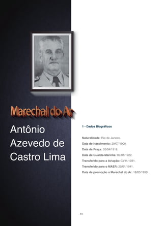 34
Antônio
Azevedo de
Castro Lima
1 - Dados Biográficos
Naturalidade: Rio de Janeiro.
Data de Nascimento: 29/07/1900.
Data de Praça: 05/04/1918.
Data de Guarda-Marinha: 07/01/1922.
Transferido para a Aviação: 03/11/1931.
Transferido para o MAER: 20/01/1941.
Data de promoção a Marechal do Ar: 18/03/1959.
 