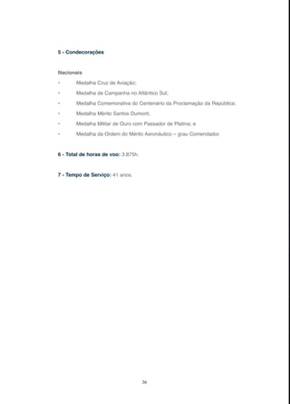 36
5 - Condecorações
Nacionais
• Medalha Cruz de Aviação;
• Medalha de Campanha no Atlântico Sul;
• Medalha Comemorativa do Centenário da Proclamação da República;
• Medalha Mérito Santos Dumont;
• Medalha Militar de Ouro com Passador de Platina; e
• Medalha da Ordem do Mérito Aeronáutico – grau Comendador.
6 - Total de horas de voo: 3.875h.
7 - Tempo de Serviço: 41 anos.
 