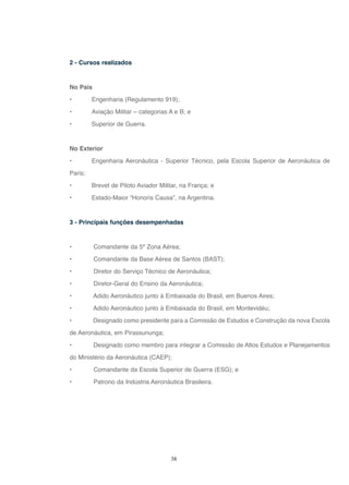 38
2 - Cursos realizados
No País
• Engenharia (Regulamento 919);
• Aviação Militar – categorias A e B; e
• Superior de Guerra.
No Exterior
• Engenharia Aeronáutica - Superior Técnico, pela Escola Superior de Aeronáutica de
Paris;
• Brevet de Piloto Aviador Militar, na França; e
• Estado-Maior “Honoris Causa”, na Argentina.
3 - Principais funções desempenhadas
• Comandante da 5ª Zona Aérea;
• Comandante da Base Aérea de Santos (BAST);
• Diretor do Serviço Técnico de Aeronáutica;
• Diretor-Geral do Ensino da Aeronáutica;
• Adido Aeronáutico junto à Embaixada do Brasil, em Buenos Aires;
• Adido Aeronáutico junto à Embaixada do Brasil, em Montevidéu;
• Designado como presidente para a Comissão de Estudos e Construção da nova Escola
de Aeronáutica, em Pirassununga;
• Designado como membro para integrar a Comissão de Altos Estudos e Planejamentos
do Ministério da Aeronáutica (CAEP);
• Comandante da Escola Superior de Guerra (ESG); e
• Patrono da Indústria Aeronáutica Brasileira.
 