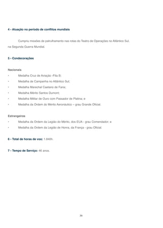 39
4 - Atuação no período de conflitos mundiais
Cumpriu missões de patrulhamento nas rotas do Teatro de Operações no Atlântico Sul,
na Segunda Guerra Mundial.
5 - Condecorações
Nacionais
• Medalha Cruz de Aviação -Fita B;
• Medalha de Campanha no Atlântico Sul;
• Medalha Marechal Caetano de Faria;
• Medalha Mérito Santos Dumont;
• Medalha Militar de Ouro com Passador de Platina; e
• Medalha da Ordem do Mérito Aeronáutico – grau Grande Oficial.
Estrangeiras
• Medalha da Ordem da Legião do Mérito, dos EUA - grau Comendador; e
• Medalha da Ordem da Legião de Honra, da França - grau Oficial.
6 - Total de horas de voo: 1.840h.
7 - Tempo de Serviço: 46 anos.
 