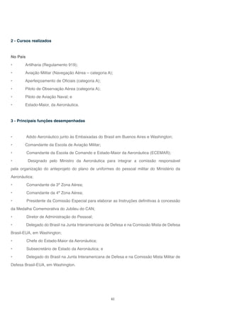 41
2 - Cursos realizados
No País
• Artilharia (Regulamento 919);
• Aviação Militar (Navegação Aérea – categoria A);
• Aperfeiçoamento de Oficiais (categoria A);
• Piloto de Observação Aérea (categoria A);
• Piloto de Aviação Naval; e
• Estado-Maior, da Aeronáutica.
3 - Principais funções desempenhadas
• Adido Aeronáutico junto às Embaixadas do Brasil em Buenos Aires e Washington;
• Comandante da Escola de Aviação Militar;
• Comandante da Escola de Comando e Estado-Maior da Aeronáutica (ECEMAR);
• Designado pelo Ministro da Aeronáutica para integrar a comissão responsável
pela organização do anteprojeto do plano de uniformes do pessoal militar do Ministério da
Aeronáutica;
• Comandante da 3ª Zona Aérea;
• Comandante da 4ª Zona Aérea;
• Presidente da Comissão Especial para elaborar as Instruções definitivas à concessão
da Medalha Comemorativa do Jubileu do CAN;
• Diretor de Administração do Pessoal;
• Delegado do Brasil na Junta Interamericana de Defesa e na Comissão Mista de Defesa
Brasil-EUA, em Washington;
• Chefe do Estado-Maior da Aeronáutica;
• Subsecretário de Estado da Aeronáutica; e
• Delegado do Brasil na Junta Interamericana de Defesa e na Comissão Mista Militar de
Defesa Brasil-EUA, em Washington.
 