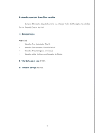 42
4 - Atuação no período de conflitos mundiais
Cumpriu 33 missões de patrulhamento nas rotas do Teatro de Operações no Atlântico
Sul, na Segunda Guerra Mundial.
5 - Condecorações
Nacionais
• Medalha Cruz de Aviação -Fita B;
• Medalha de Campanha no Atlântico Sul;
• Medalha Thaumaturgo de Azevedo; e
• Medalha Militar de Ouro com Passador de Platina.
6 - Total de horas de voo: 2.179h.
7 - Tempo de Serviço: 49 anos.
 