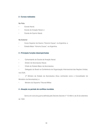 44
2 - Cursos realizados
No País
• Escola Naval;
• Escola de Aviação Naval; e
• Escola de Guerra Naval.
No Exterior
• Curso Superior de Guerra “Honoris Causa”, na Argentina; e
• Estado-Maior “Honoris Causa”, na Argentina.
3 - Principais funções desempenhadas
• Comandante da Escola de Aviação Naval;
• Diretor de Aeronáutica Naval;
• Chefe do Estado-Maior da Aeronáutica;
• Delegado do Brasil na Conferência de Organização Internacional das Nações Unidas,
nos EUA;
• 2º Ministro de Estado da Aeronáutica (ficou conhecido como o Consolidador do
Ministério da Aeronáutica); e
• Ministro do Supremo Tribunal Militar.
4 - Atuação no período de conflitos mundiais
Serviu em zona de guerra definida pelo Decreto Secreto nº 10.490-A, de 25 de setembro
de 1942.
 