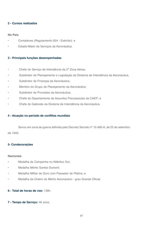 47
2 - Cursos realizados
No País
• Contadores (Regulamento 924 - Exército); e
• Estado-Maior de Serviços da Aeronáutica.
3 - Principais funções desempenhadas
• Chefe do Serviço de Intendência da 2ª Zona Aérea;
• Subdiretor de Planejamento e Legislação da Diretoria de Intendência da Aeronáutica;
• Subdiretor de Finanças da Aeronáutica;
• Membro do Grupo de Planejamento da Aeronáutica;
• Subdiretor de Provisões da Aeronáutica;
• Chefe do Departamento de Assuntos Psicossociais da CAEP; e
• Chefe do Gabinete da Diretoria de Intendência da Aeronáutica.
4 - Atuação no período de conflitos mundiais
Serviu em zona de guerra definida pelo Decreto Secreto nº 10.490-A, de 25 de setembro
de 1942.
5- Condecorações
Nacionais
• Medalha de Campanha no Atlântico Sul;
• Medalha Mérito Santos Dumont;
• Medalha Militar de Ouro com Passador de Platina; e
• Medalha da Ordem do Mérito Aeronáutico - grau Grande Oficial.
6 - Total de horas de voo: 138h.
7 - Tempo de Serviço: 46 anos.
 
