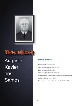 48
Augusto
Xavier
dos
Santos
1 - Dados Biográficos
Naturalidade: Pernambuco.
Data de Nascimento: 06/10/1900.
Data de Praça: 01/01/1921.
Data de Aspirantado: 15/12/1928.
Transferido do Exército para o Quadro de Intendência
da Aeronáutica: 29/01/1942.
Data de promoção a Marechal do Ar: 14/04/1964.
 