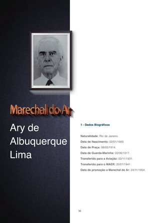 50
Ary de
Albuquerque
Lima
1 - Dados Biográficos
Naturalidade: Rio de Janeiro.
Data de Nascimento: 02/01/1900.
Data de Praça: 08/05/1914.
Data de Guarda-Marinha: 02/06/1917.
Transferido para a Aviação: 03/11/1931.
Transferido para o MAER: 20/01/1941.
Data de promoção a Marechal do Ar: 24/11/1954.
 