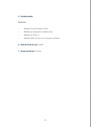 52
5 - Condecorações
Nacionais
• Medalha Cruz de Aviação -Fita B;
• Medalha de Campanha no Atlântico Sul;
• Medalha da Vitória; e
• Medalha Militar de Ouro com Passador de Platina.
6 - Total de horas de voo: 3.030h.
7 - Tempo de Serviço: 40 anos.
 