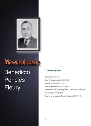 53
Benedicto
Péricles
Fleury
1 - Dados Biográficos
Naturalidade: Goiás.
Data de Nascimento: 01/03/1907.
Data de Praça: 24/12/1929.
Data de Aspirantado: Não consta.
Transferido do Exército para o Quadro de Saúde da
Aeronáutica: 24/02/1942.
Data de promoção a Marechal do Ar: 25/01/1965.
 