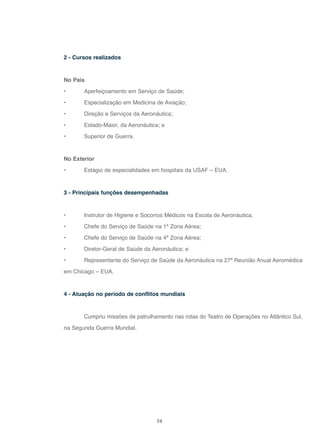 54
2 - Cursos realizados
No País
• Aperfeiçoamento em Serviço de Saúde;
• Especialização em Medicina de Aviação;
• Direção e Serviços da Aeronáutica;
• Estado-Maior, da Aeronáutica; e
• Superior de Guerra.
No Exterior
• Estágio de especialidades em hospitais da USAF – EUA.
3 - Principais funções desempenhadas
• Instrutor de Higiene e Socorros Médicos na Escola de Aeronáutica;
• Chefe do Serviço de Saúde na 1ª Zona Aérea;
• Chefe do Serviço de Saúde na 4ª Zona Aérea;
• Diretor-Geral de Saúde da Aeronáutica; e
• Representante do Serviço de Saúde da Aeronáutica na 27ª Reunião Anual Aeromédica
em Chicago – EUA.
4 - Atuação no período de conflitos mundiais
Cumpriu missões de patrulhamento nas rotas do Teatro de Operações no Atlântico Sul,
na Segunda Guerra Mundial.
 