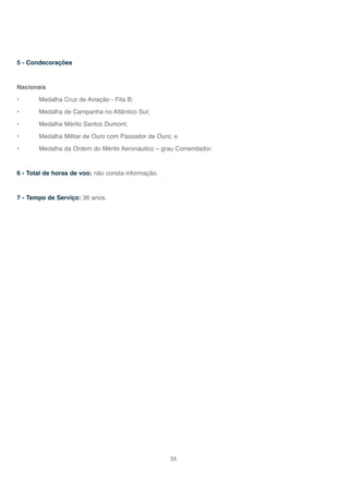 55
5 - Condecorações
Nacionais
• Medalha Cruz de Aviação - Fita B;
• Medalha de Campanha no Atlântico Sul;
• Medalha Mérito Santos Dumont;
• Medalha Militar de Ouro com Passador de Ouro; e
• Medalha da Ordem do Mérito Aeronáutico – grau Comendador.
6 - Total de horas de voo: não consta informação.
7 - Tempo de Serviço: 36 anos.
 