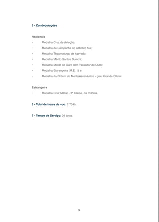 58
5 - Condecorações
Nacionais
• Medalha Cruz de Aviação;
• Medalha de Campanha no Atlântico Sul;
• Medalha Thaumaturgo de Azevedo;
• Medalha Mérito Santos Dumont;
• Medalha Militar de Ouro com Passador de Ouro;
• Medalha Estrangeira (M.E. 1); e
• Medalha da Ordem do Mérito Aeronáutico - grau Grande Oficial.
Estrangeira
• Medalha Cruz Militar - 3ª Classe, da Polônia.
6 - Total de horas de voo: 2.734h.
7 - Tempo de Serviço: 36 anos.
 