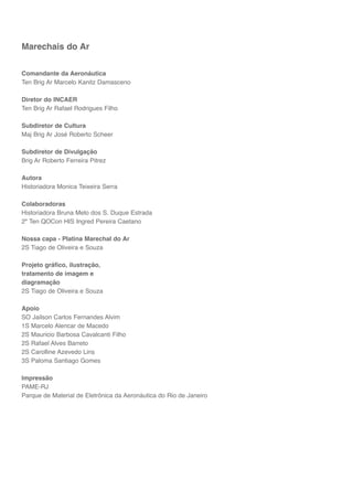 6
Marechais do Ar
Comandante da Aeronáutica
Ten Brig Ar Marcelo Kanitz Damasceno
Diretor do INCAER
Ten Brig Ar Rafael Rodrigues Filho
Subdiretor de Cultura
Maj Brig Ar José Roberto Scheer
Subdiretor de Divulgação
Brig Ar Roberto Ferreira Pitrez
Autora
Historiadora Monica Teixeira Serra
Colaboradoras
Historiadora Bruna Melo dos S. Duque Estrada
2º Ten QOCon HIS Ingred Pereira Caetano
Nossa capa - Platina Marechal do Ar
2S Tiago de Oliveira e Souza
Projeto gráfico, ilustração,
tratamento de imagem e
diagramação
2S Tiago de Oliveira e Souza
Apoio
SO Jailson Carlos Fernandes Alvim
1S Marcelo Alencar de Macedo
2S Mauricio Barbosa Cavalcanti Filho
2S Rafael Alves Barreto
2S Carolline Azevedo Lins
3S Paloma Santiago Gomes
Impressão
PAME-RJ
Parque de Material de Eletrônica da Aeronáutica do Rio de Janeiro
 