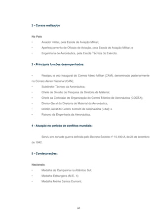 60
2 - Cursos realizados
No País
• Aviador militar, pela Escola de Aviação Militar;
• Aperfeiçoamento de Oficiais de Aviação, pela Escola de Aviação Militar; e
• Engenharia de Aeronáutica, pela Escola Técnica do Exército.
3 - Principais funções desempenhadas:
• Realizou o voo inaugural do Correio Aéreo Militar (CAM), denominado posteriormente
no Correio Aéreo Nacional (CAN);
• Subdiretor Técnico da Aeronáutica;
• Chefe de Divisão de Pesquisa da Diretoria de Material;
• Chefe da Comissão de Organização do Centro Técnico de Aeronáutica (COCTA);
• Diretor-Geral da Diretoria de Material da Aeronáutica;
• Diretor-Geral do Centro Técnico de Aeronáutica (CTA); e
• Patrono da Engenharia da Aeronáutica.
4 - Atuação no período de conflitos mundiais:
Serviu em zona de guerra definida pelo Decreto Secreto nº 10.490-A, de 25 de setembro
de 1942.
5 - Condecorações:
Nacionais
• Medalha de Campanha no Atlântico Sul;
• Medalha Estrangeira (M.E. 1);
• Medalha Mérito Santos Dumont;
 