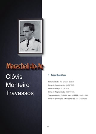 62
Clóvis
Monteiro
Travassos
1 - Dados Biográficos
Naturalidade: Rio Grande do Sul.
Data de Nascimento: 04/01/1907.
Data de Praça: 01/04/1926.
Data de Aspirantado: 19/01/1929.
Transferido do Exército para o MAER: 20/01/1941.
Data de promoção a Marechal do Ar: 13/08/1965.
 