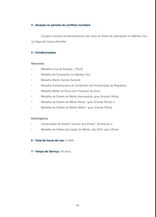 64
4 - Atuação no período de conflitos mundiais
Cumpriu missões de patrulhamento nas rotas do Teatro de Operações no Atlântico Sul,
na Segunda Guerra Mundial.
5 - Condecorações
Nacionais
• Medalha Cruz de Aviação - Fita B;
• Medalha de Campanha no Atlântico Sul;
• Medalha Mérito Santos Dumont;
• Medalha Comemorativa do Centenário da Proclamação da República;
• Medalha Militar de Ouro com Passador de Ouro;
• Medalha da Ordem do Mérito Aeronáutico- grau Grande Oficial;
• Medalha da Ordem do Mérito Naval - grau Grande Oficial; e
• Medalha da Ordem do Mérito Militar - grau Grande Oficial.
Estrangeiras
• Comendador da Ordem “Condor dos Andes”, da Bolívia; e
• Medalha da Ordem da Legião do Mérito, dos EUA- grau Oficial.
6 - Total de horas de voo: 5.494h.
7 - Tempo de Serviço: 39 anos.
 