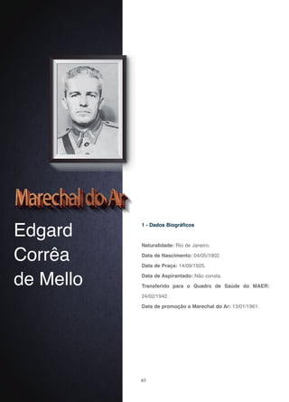 65
Edgard
Corrêa
de Mello
1 - Dados Biográficos
Naturalidade: Rio de Janeiro.
Data de Nascimento: 04/05/1902.
Data de Praça: 14/09/1925.
Data de Aspirantado: Não consta.
Transferido para o Quadro de Saúde do MAER:
24/02/1942.
Data de promoção a Marechal do Ar: 13/01/1961.
 