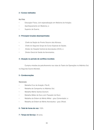 66
2 - Cursos realizados
No País
• Educação Física, com especialização em Medicina de Aviação;
• Aperfeiçoamento em Medicina; e
• Superior de Guerra.
3 - Principais funções desempenhadas
• Chefe da Seção do Pronto Socorro dos Afonsos;
• Chefe do Segundo Grupo do Curso Especial de Saúde;
• Diretor do Hospital Central da Aeronáutica (HCA); e
• Diretor-Geral de Saúde da Aeronáutica.
4 - Atuação no período de conflitos mundiais
Cumpriu missões de patrulhamento nas rotas do Teatro de Operações no Atlântico Sul,
na Segunda Guerra Mundial.
5 - Condecorações
Nacionais
• Medalha Cruz de Aviação -Fita B;
• Medalha de Campanha no Atlântico Sul;
• Medalha Mérito Santos Dumont;
• Medalha Militar de Ouro com Passador de Ouro;
• Medalha da Ordem do Mérito Militar - grau Comendador; e
• Medalha da Ordem do Mérito Aeronáutico - grau Oficial.
6 - Total de horas de voo: 152h.
7 - Tempo de Serviço: 36 anos.
 