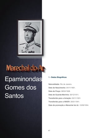 67
Epaminondas
Gomes dos
Santos
1 - Dados Biográficos
Naturalidade: Rio de Janeiro.
Data de Nascimento: 04/11/1891.
Data de Praça: 08/04/1908.
Data de Guarda-Marinha: 30/12/1911.
Transferido para a Aviação: 03/11/1931.
Transferido para o MAER: 20/01/1941.
Data de promoção a Marechal do Ar: 10/09/1954.
 