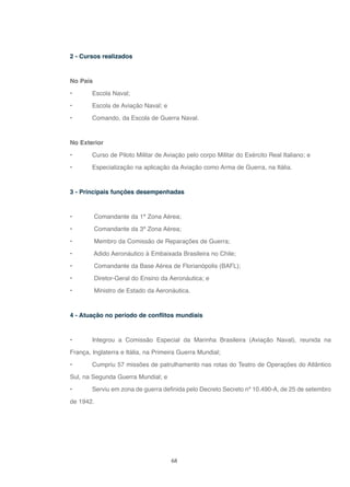 68
2 - Cursos realizados
No País
• Escola Naval;
• Escola de Aviação Naval; e
• Comando, da Escola de Guerra Naval.
No Exterior
• Curso de Piloto Militar de Aviação pelo corpo Militar do Exército Real Italiano; e
• Especialização na aplicação da Aviação como Arma de Guerra, na Itália.
3 - Principais funções desempenhadas
• Comandante da 1ª Zona Aérea;
• Comandante da 3ª Zona Aérea;
• Membro da Comissão de Reparações de Guerra;
• Adido Aeronáutico à Embaixada Brasileira no Chile;
• Comandante da Base Aérea de Florianópolis (BAFL);
• Diretor-Geral do Ensino da Aeronáutica; e
• Ministro de Estado da Aeronáutica.
4 - Atuação no período de conflitos mundiais
• Integrou a Comissão Especial da Marinha Brasileira (Aviação Naval), reunida na
França, Inglaterra e Itália, na Primeira Guerra Mundial;
• Cumpriu 57 missões de patrulhamento nas rotas do Teatro de Operações do Atlântico
Sul, na Segunda Guerra Mundial; e
• Serviu em zona de guerra definida pelo Decreto Secreto nº 10.490-A, de 25 de setembro
de 1942.
 