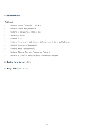 69
5 - Condecorações
Nacionais
• Medalha Cruz de Campanha 1914-1919;
• Medalha Cruz de Aviação - Fita B;
• Medalha de Campanha no Atlântico Sul;
• Medalha da Vitória;
• Medalha do Ar;
• Medalha Comemorativa do Centenário de Nascimento do Barão do Rio Branco;
• Medalha Thaumaturgo de Azevedo;
• Medalha Mérito Santos Dumont;
• Medalha Militar de Ouro com Passador de Platina; e
• Medalha da Ordem do Mérito Aeronáutico - grau Grande Oficial.
6 - Total de horas de voo: 1.931h.
7 - Tempo de Serviço: 46 anos.
 