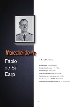 70
Fábio
de Sá
Earp
1 - Dados Biográficos
Naturalidade: Rio de Janeiro.
Data de Nascimento: 14/04/1891.
Data de Praça: 08/04/1909.
Data de Guarda-Marinha: 05/01/1912.
Transferido para a Aviação: 03/11/1931.
Transferido para o MAER: 20/01/1941.
Data de promoção a Marechal do Ar: 15/02/1957.
 