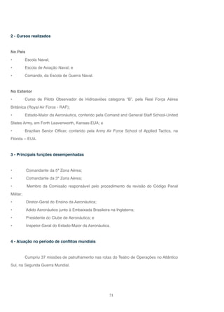 71
2 - Cursos realizados
No País
• Escola Naval;
• Escola de Aviação Naval; e
• Comando, da Escola de Guerra Naval.
No Exterior
• Curso de Piloto Observador de Hidroaviões categoria “B”, pela Real Força Aérea
Britânica (Royal Air Force - RAF);
• Estado-Maior da Aeronáutica, conferido pela Comand and General Staff School-United
States Army, em Forth Leavenworth, Kansas-EUA; e
• Brazilian Senior Officer, conferido pela Army Air Force School of Applied Tactics, na
Flórida – EUA.
3 - Principais funções desempenhadas
• Comandante da 5ª Zona Aérea;
• Comandante da 3ª Zona Aérea;
• Membro da Comissão responsável pelo procedimento da revisão do Código Penal
Militar;
• Diretor-Geral do Ensino da Aeronáutica;
• Adido Aeronáutico junto à Embaixada Brasileira na Inglaterra;
• Presidente do Clube de Aeronáutica; e
• Inspetor-Geral do Estado-Maior da Aeronáutica.
4 - Atuação no período de conflitos mundiais
Cumpriu 37 missões de patrulhamento nas rotas do Teatro de Operações no Atlântico
Sul, na Segunda Guerra Mundial.
 