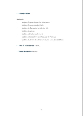 72
5 - Condecorações
Nacionais
• Medalha Cruz de Campanha - II Semestre;
• Medalha Cruz de Aviação -Fita B;
• Medalha de Campanha no Atlântico Sul;
• Medalha da Vitória;
• Medalha Mérito Santos Dumont;
• Medalha Militar de Ouro com Passador de Platina; e
• Medalha da Ordem do Mérito Aeronáutico - grau Grande Oficial.
6 - Total de horas de voo: 1.463h.
7 - Tempo de Serviço: 48 anos.
 