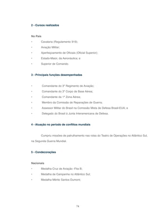 74
2 - Cursos realizados
No País
• Cavalaria (Regulamento 919);
• Aviação Militar;
• Aperfeiçoamento de Oficiais (Oficial Superior);
• Estado-Maior, da Aeronáutica; e
• Superior de Comando.
3 - Principais funções desempenhadas
• Comandante do 3º Regimento de Aviação;
• Comandante do 3º Corpo de Base Aérea;
• Comandante da 1ª Zona Aérea;
• Membro da Comissão de Reparações de Guerra;
• Assessor Militar do Brasil na Comissão Mista de Defesa Brasil-EUA; e
• Delegado do Brasil à Junta Interamericana de Defesa.
4 - Atuação no período de conflitos mundiais
Cumpriu missões de patrulhamento nas rotas do Teatro de Operações no Atlântico Sul,
na Segunda Guerra Mundial.
5 - Condecorações
Nacionais
• Medalha Cruz de Aviação -Fita B;
• Medalha de Campanha no Atlântico Sul;
• Medalha Mérito Santos Dumont;
 
