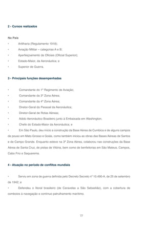 77
2 - Cursos realizados
No País
• Artilharia (Regulamento 1918);
• Aviação Militar – categorias A e B;
• Aperfeiçoamento de Oficiais (Oficial Superior);
• Estado-Maior, da Aeronáutica; e
• Superior de Guerra.
3 - Principais funções desempenhadas
• Comandante do 1º Regimento de Aviação;
• Comandante da 3ª Zona Aérea;
• Comandante da 4ª Zona Aérea;
• Diretor-Geral do Pessoal da Aeronáutica;
• Diretor-Geral de Rotas Aéreas;
• Adido Aeronáutico Brasileiro junto à Embaixada em Washington;
• Chefe do Estado-Maior da Aeronáutica; e
• Em São Paulo, deu início a construção da Base Aérea de Cumbica e de alguns campos
de pouso em Mato Grosso e Goiás, como também iniciou as obras das Bases Aéreas de Santos
e de Campo Grande. Enquanto esteve na 3ª Zona Aérea, colaborou nas construções da Base
Aérea de Santa Cruz, de pistas de Vitória, bem como de benfeitorias em São Mateus, Campos,
Cabo Frio e Saquarema.
4 - Atuação no período de conflitos mundiais
• Serviu em zona de guerra definida pelo Decreto Secreto nº 10.490-A, de 25 de setembro
de 1942; e
• Defendeu o litoral brasileiro (de Caravelas a São Sebastião), com a cobertura de
comboios à navegação e contínuo patrulhamento marítimo.
 