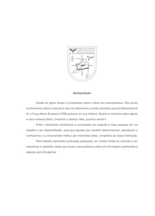 8
Desde há algum tempo a curiosidade sobre o tema nos acompanhava. Nós pouco
conhecíamos sobre o assunto e não nos atrevíamos a tentar adivinhar quantos Marechais do
Ar a Força Aérea Brasileira (FAB) possuía em sua história. Quanto à memória sobre alguns
e seus notáveis feitos, tínhamos a certeza. Mas, quantos seriam?
Enfim, resolvemos transformar a curiosidade em resposta e essa resposta em um
trabalho a ser disponibilizado, para que aqueles que também desconheciam, passassem a
conhecê-los e a compreender melhor, por intermédio deles, a trajetória da nossa Instituição.
Este trabalho demandou profundas pesquisas, em muitas fontes de consulta e em
exaustivas e repetidas visitas aos locais onde pudemos colher as informações pertinentes e
seguras para divulgá-las.
Apresentação
 
